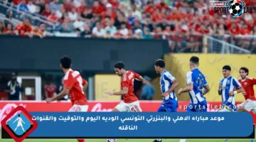 موعد مباراة الأهلي والبنزرتي التونسي الودية اليوم والتوقيت والقنوات الناقلة